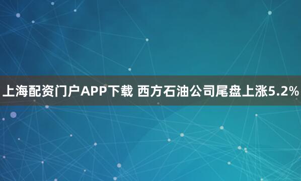 上海配资门户APP下载 西方石油公司尾盘上涨5.2%