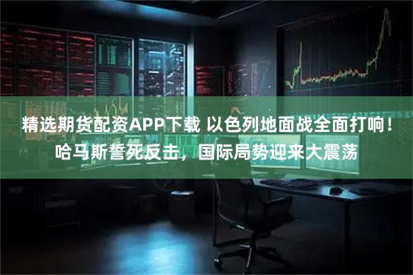 精选期货配资APP下载 以色列地面战全面打响！哈马斯誓死反击，国际局势迎来大震荡