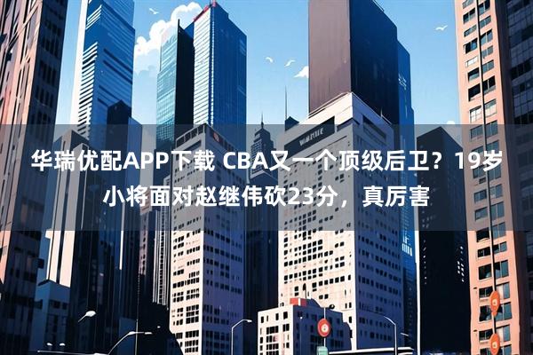 华瑞优配APP下载 CBA又一个顶级后卫？19岁小将面对赵继伟砍23分，真厉害