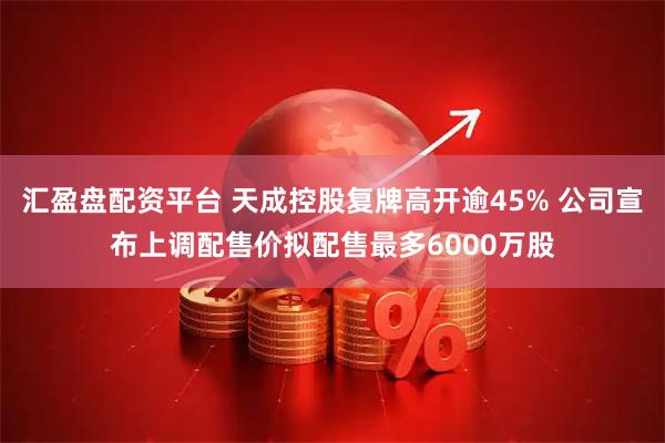 汇盈盘配资平台 天成控股复牌高开逾45% 公司宣布上调配售价拟配售最多6000万股