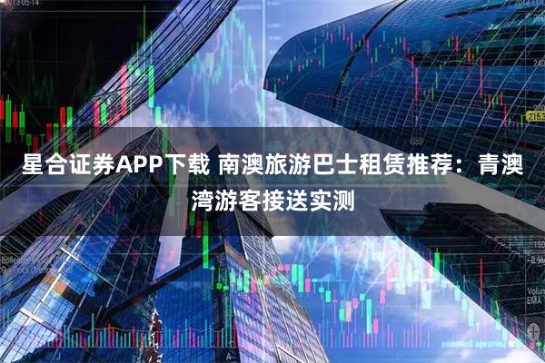 星合证券APP下载 南澳旅游巴士租赁推荐:青澳湾游客接送实测
