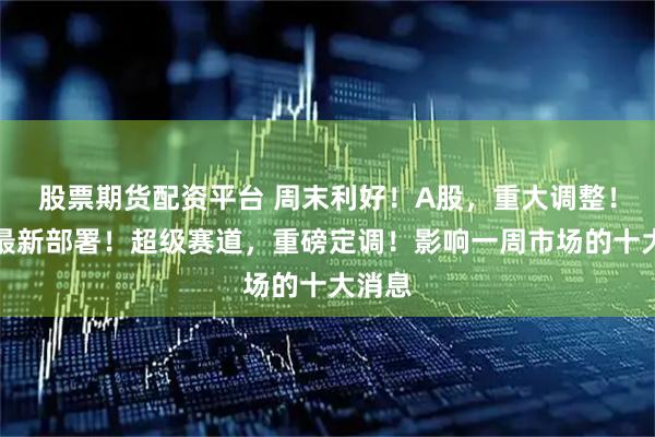 股票期货配资平台 周末利好！A股，重大调整！央行最新部署！超级赛道，重磅定调！影响一周市场的十大消息