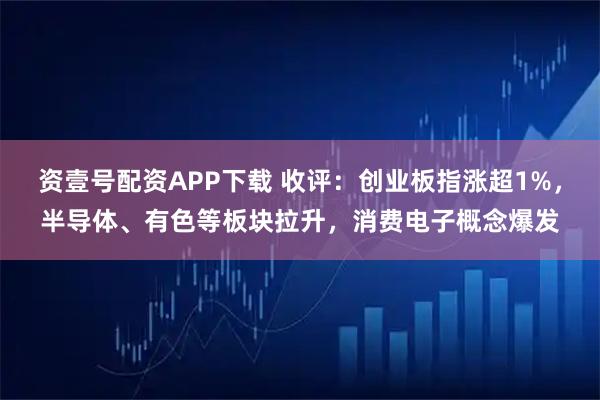 资壹号配资APP下载 收评：创业板指涨超1%，半导体、有色等板块拉升，消费电子概念爆发