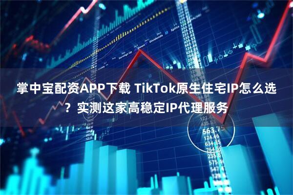 掌中宝配资APP下载 TikTok原生住宅IP怎么选？实测这家高稳定IP代理服务