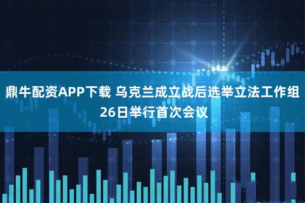 鼎牛配资APP下载 乌克兰成立战后选举立法工作组 26日举行首次会议