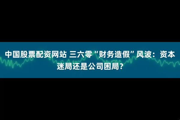 中国股票配资网站 三六零“财务造假”风波:资本迷局还是公司困局?