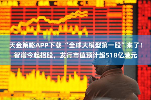 天金策略APP下载 “全球大模型第一股”来了！智谱今起招股，发行市值预计超518亿港元