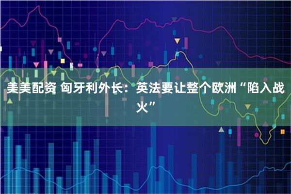 美美配资 匈牙利外长：英法要让整个欧洲“陷入战火”