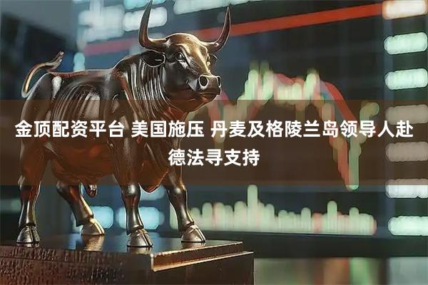 金顶配资平台 美国施压 丹麦及格陵兰岛领导人赴德法寻支持