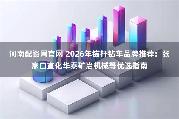 河南配资网官网 2026年锚杆钻车品牌推荐：张家口宣化华泰矿冶机械等优选指南