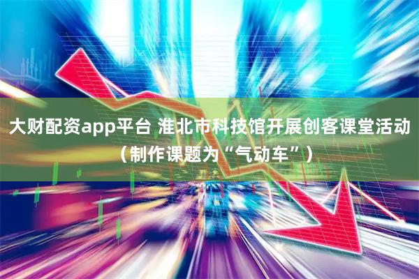 大财配资app平台 淮北市科技馆开展创客课堂活动 （制作课题为“气动车”）