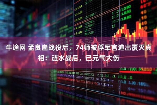 牛途网 孟良崮战役后，74师被俘军官道出覆灭真相：涟水战后，已元气大伤