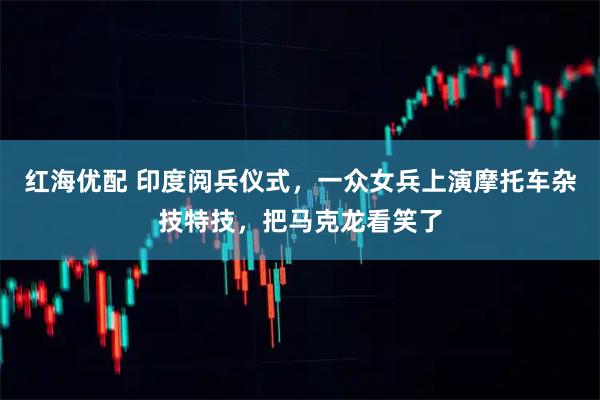 红海优配 印度阅兵仪式，一众女兵上演摩托车杂技特技，把马克龙看笑了
