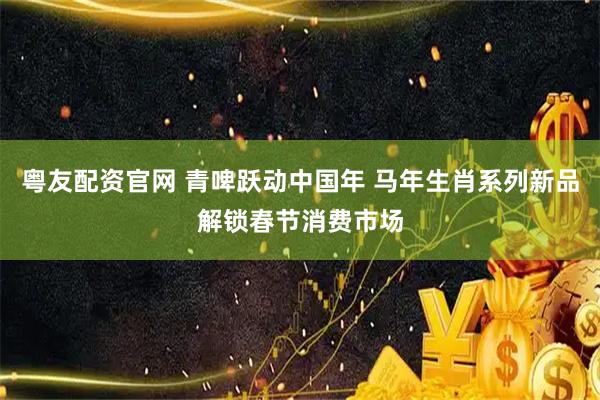 粤友配资官网 青啤跃动中国年 马年生肖系列新品解锁春节消费市场