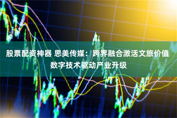 股票配资神器 思美传媒：跨界融合激活文旅价值 数字技术驱动产业升级