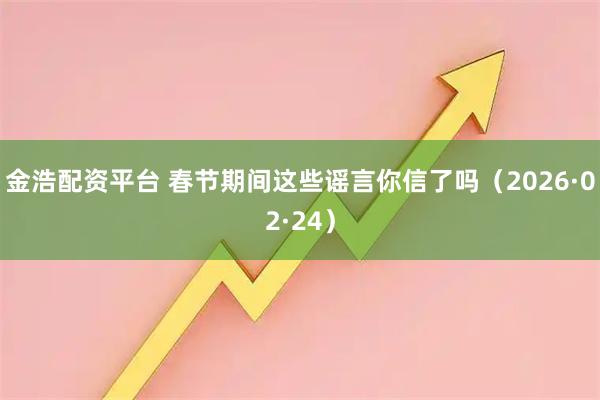 金浩配资平台 春节期间这些谣言你信了吗（2026·02·24）