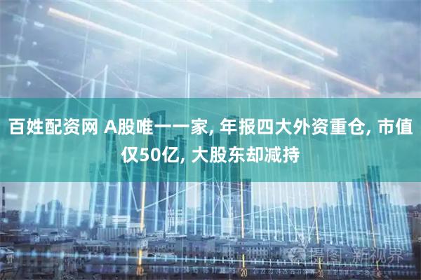 百姓配资网 A股唯一一家, 年报四大外资重仓, 市值仅50亿, 大股东却减持