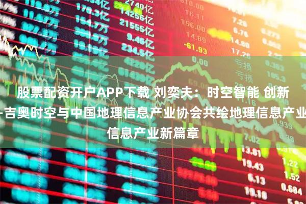 股票配资开户APP下载 刘奕夫：时空智能 创新驱动——吉奥时空与中国地理信息产业协会共绘地理信息产业新篇章
