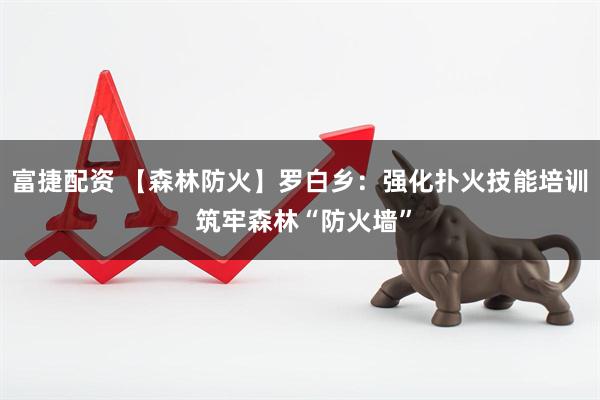 富捷配资 【森林防火】罗白乡：强化扑火技能培训 筑牢森林“防火墙”
