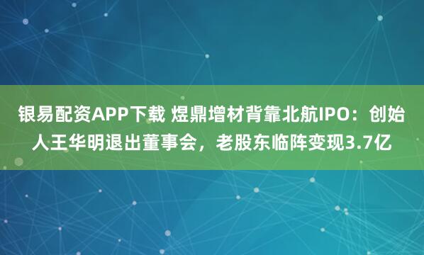 银易配资APP下载 煜鼎增材背靠北航IPO：创始人王华明退出董事会，老股东临阵变现3.7亿
