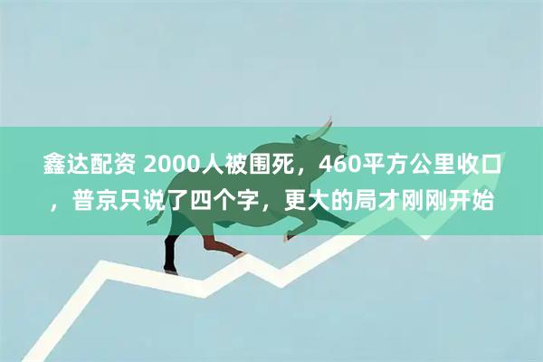 鑫达配资 2000人被围死，460平方公里收口，普京只说了四个字，更大的局才刚刚开始